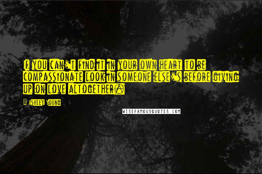 Ashley Young Quotes: If you can't find it in your own heart to be compassionate look in someone else's before giving up on love altogether.