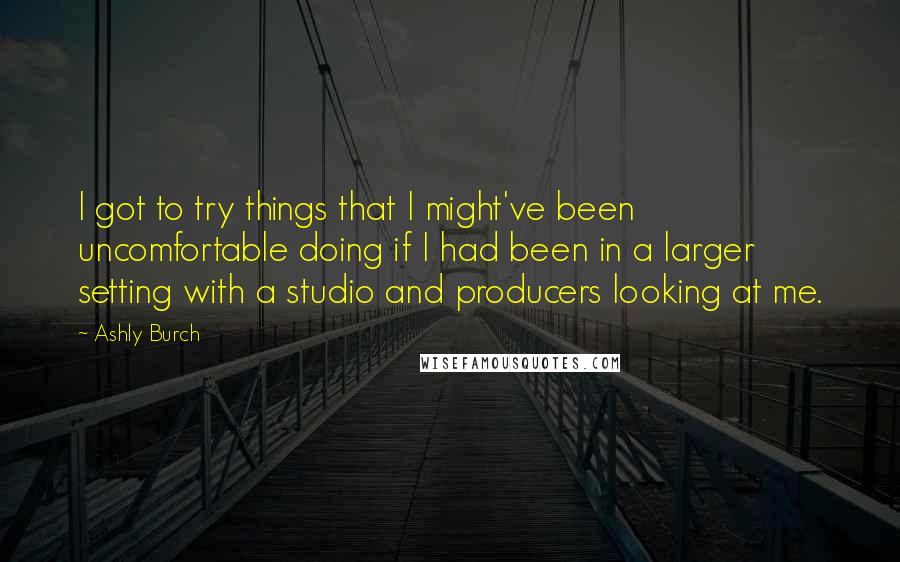 Ashly Burch Quotes: I got to try things that I might've been uncomfortable doing if I had been in a larger setting with a studio and producers looking at me.