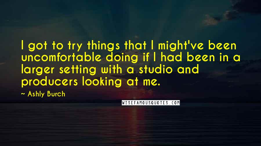 Ashly Burch Quotes: I got to try things that I might've been uncomfortable doing if I had been in a larger setting with a studio and producers looking at me.
