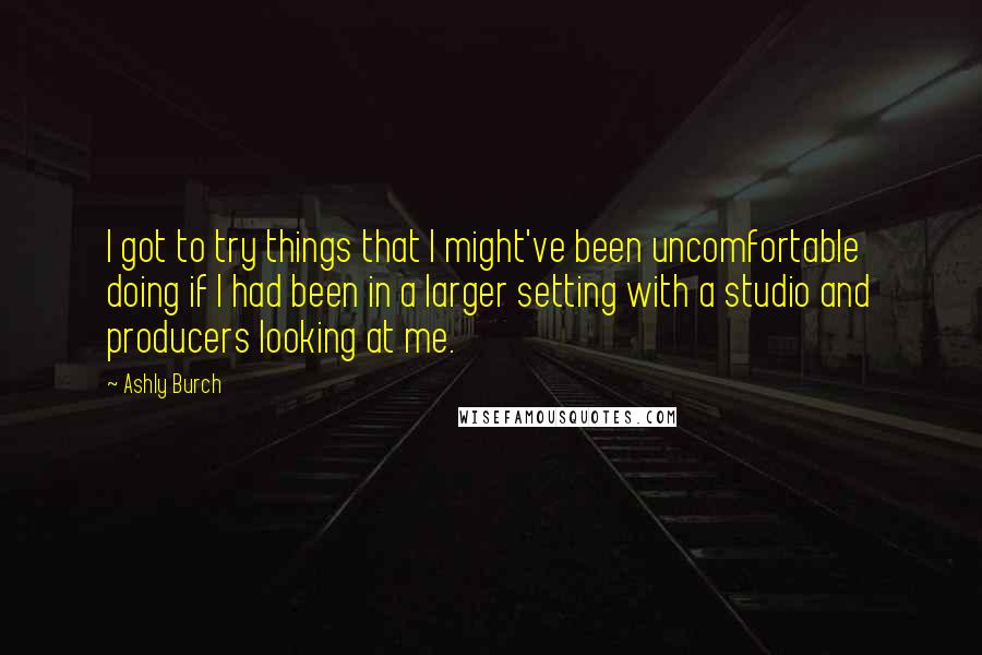 Ashly Burch Quotes: I got to try things that I might've been uncomfortable doing if I had been in a larger setting with a studio and producers looking at me.