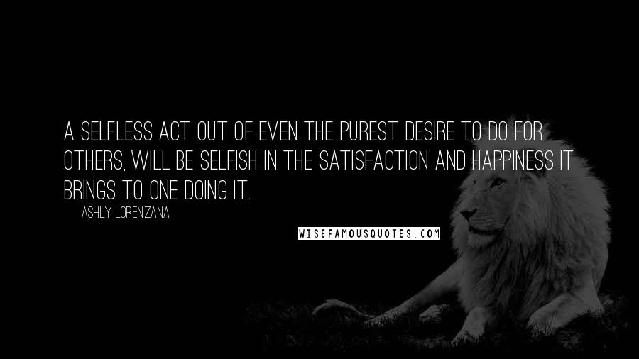 Ashly Lorenzana Quotes: A selfless act out of even the purest desire to do for others, will be selfish in the satisfaction and happiness it brings to one doing it.