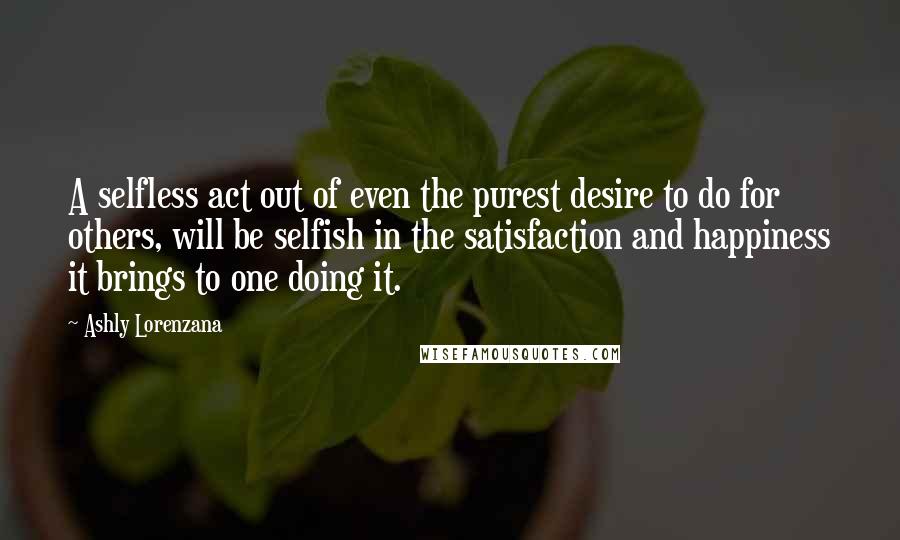 Ashly Lorenzana Quotes: A selfless act out of even the purest desire to do for others, will be selfish in the satisfaction and happiness it brings to one doing it.