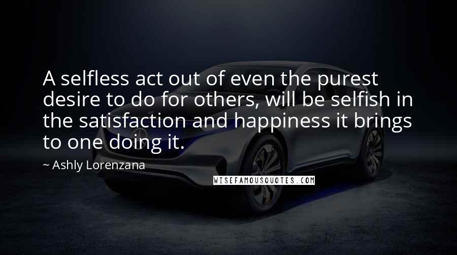 Ashly Lorenzana Quotes: A selfless act out of even the purest desire to do for others, will be selfish in the satisfaction and happiness it brings to one doing it.