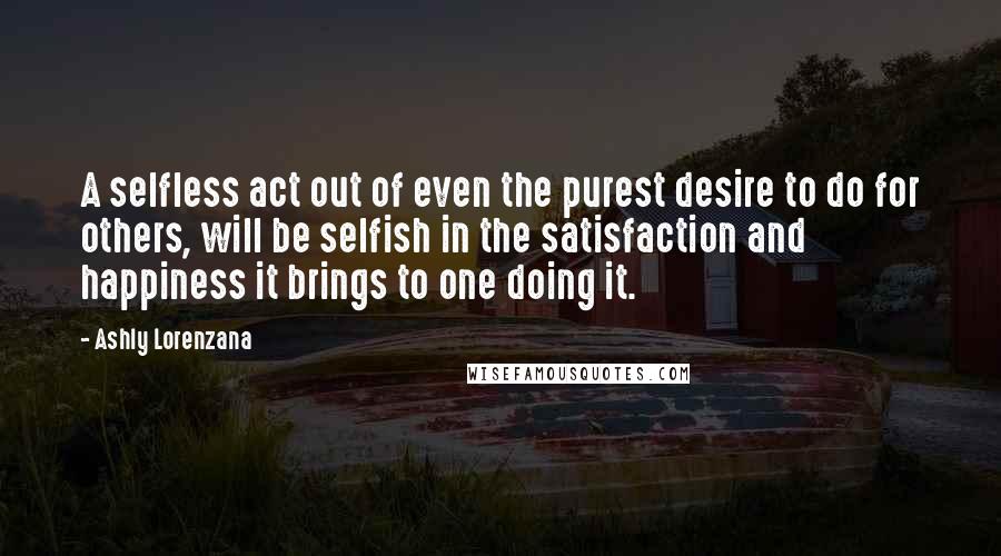 Ashly Lorenzana Quotes: A selfless act out of even the purest desire to do for others, will be selfish in the satisfaction and happiness it brings to one doing it.