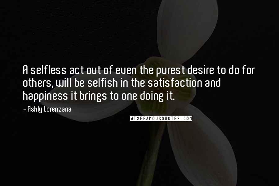 Ashly Lorenzana Quotes: A selfless act out of even the purest desire to do for others, will be selfish in the satisfaction and happiness it brings to one doing it.