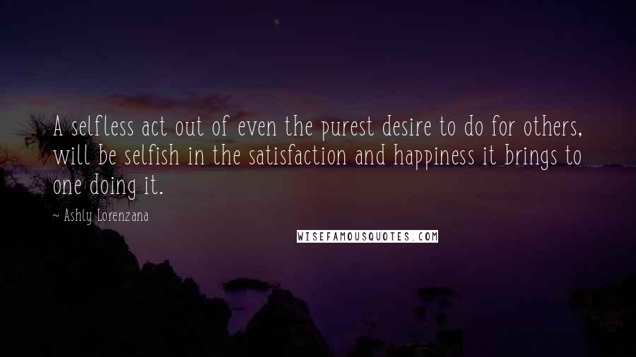 Ashly Lorenzana Quotes: A selfless act out of even the purest desire to do for others, will be selfish in the satisfaction and happiness it brings to one doing it.