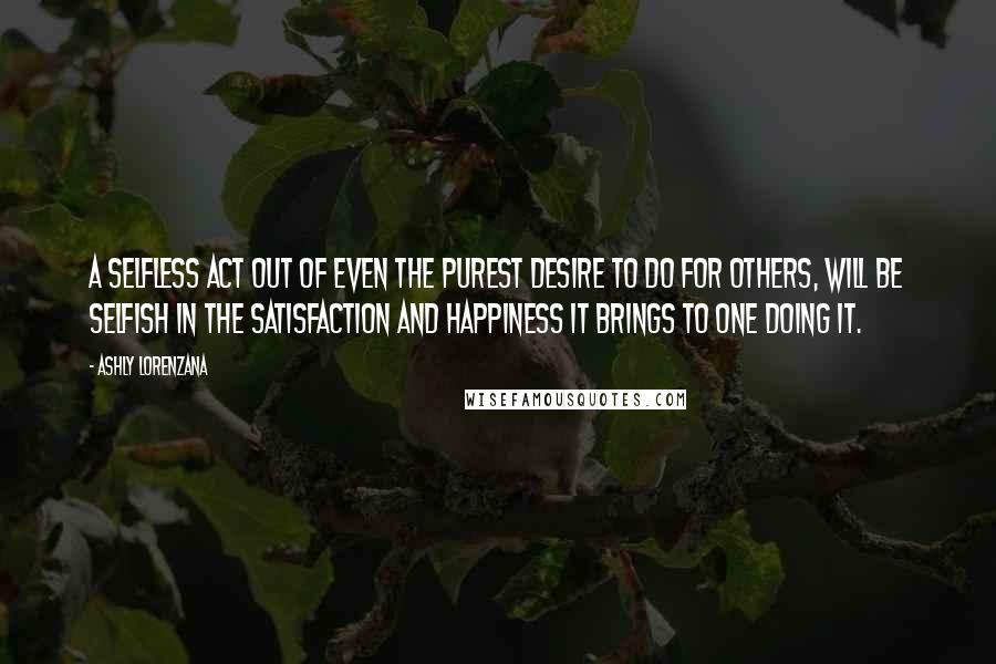 Ashly Lorenzana Quotes: A selfless act out of even the purest desire to do for others, will be selfish in the satisfaction and happiness it brings to one doing it.