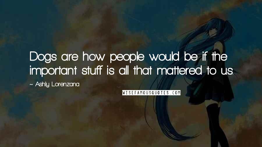 Ashly Lorenzana Quotes: Dogs are how people would be if the important stuff is all that mattered to us.