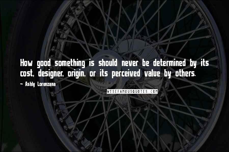 Ashly Lorenzana Quotes: How good something is should never be determined by its cost, designer, origin, or its perceived value by others.