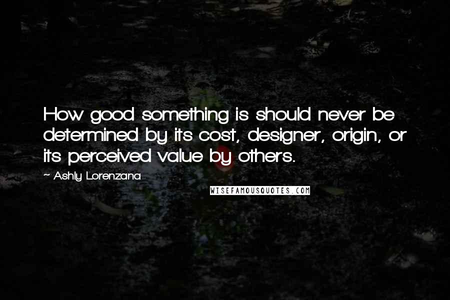 Ashly Lorenzana Quotes: How good something is should never be determined by its cost, designer, origin, or its perceived value by others.
