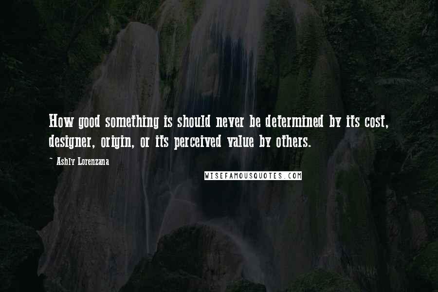 Ashly Lorenzana Quotes: How good something is should never be determined by its cost, designer, origin, or its perceived value by others.