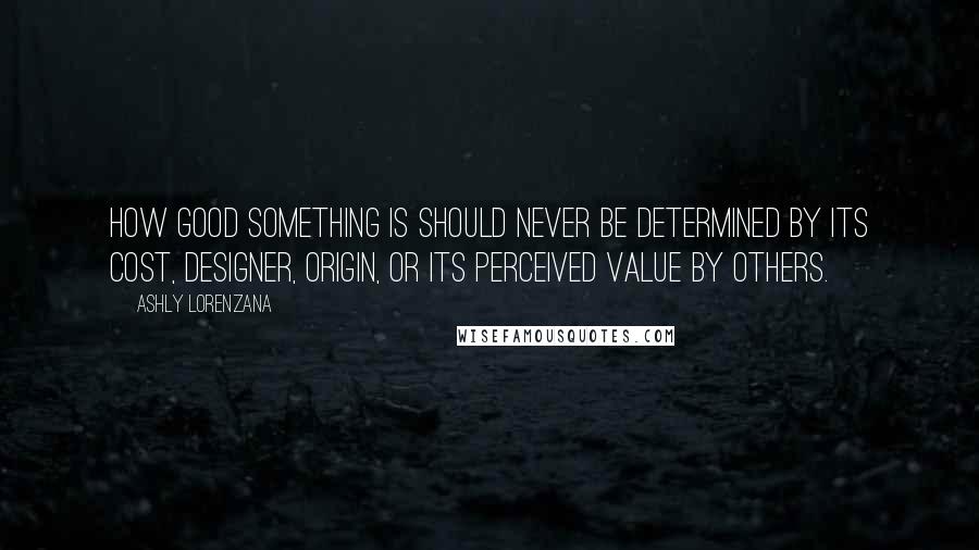 Ashly Lorenzana Quotes: How good something is should never be determined by its cost, designer, origin, or its perceived value by others.