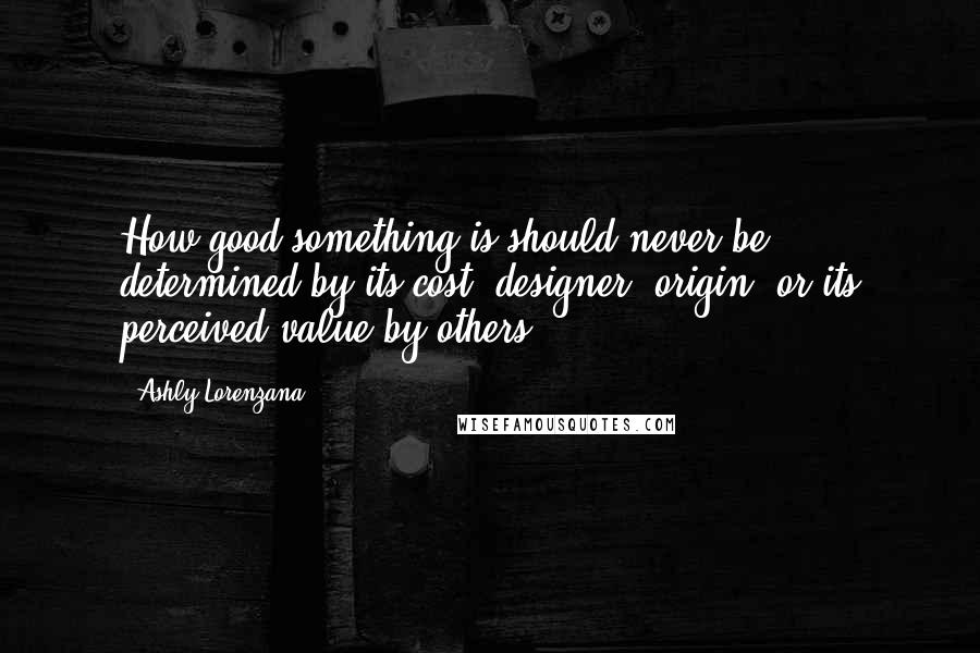 Ashly Lorenzana Quotes: How good something is should never be determined by its cost, designer, origin, or its perceived value by others.