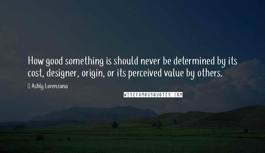 Ashly Lorenzana Quotes: How good something is should never be determined by its cost, designer, origin, or its perceived value by others.