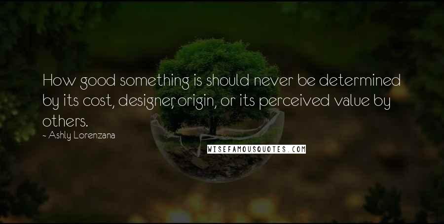 Ashly Lorenzana Quotes: How good something is should never be determined by its cost, designer, origin, or its perceived value by others.