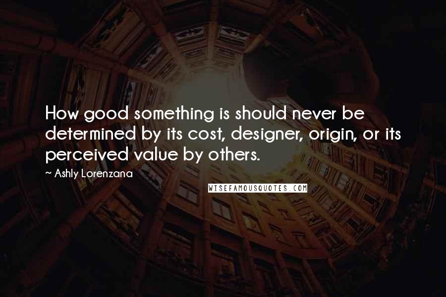 Ashly Lorenzana Quotes: How good something is should never be determined by its cost, designer, origin, or its perceived value by others.