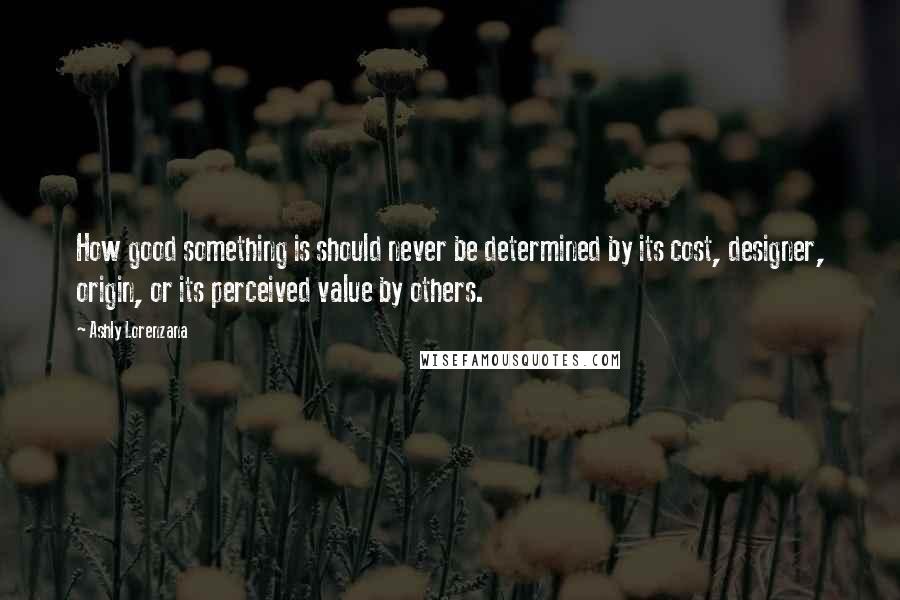 Ashly Lorenzana Quotes: How good something is should never be determined by its cost, designer, origin, or its perceived value by others.