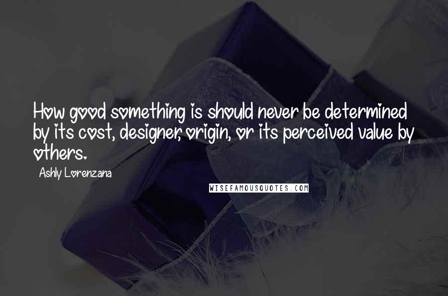 Ashly Lorenzana Quotes: How good something is should never be determined by its cost, designer, origin, or its perceived value by others.