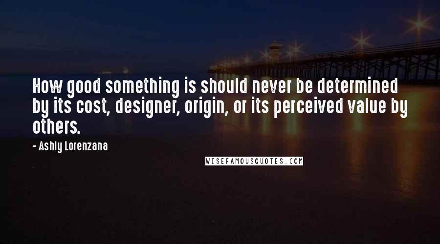 Ashly Lorenzana Quotes: How good something is should never be determined by its cost, designer, origin, or its perceived value by others.