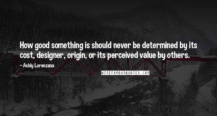 Ashly Lorenzana Quotes: How good something is should never be determined by its cost, designer, origin, or its perceived value by others.