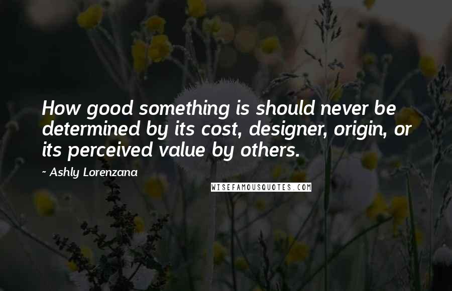 Ashly Lorenzana Quotes: How good something is should never be determined by its cost, designer, origin, or its perceived value by others.