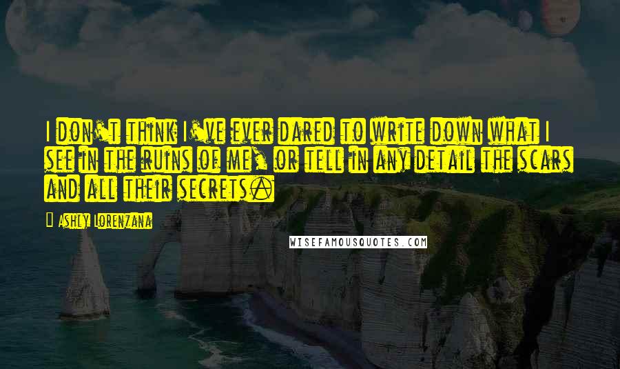 Ashly Lorenzana Quotes: I don't think I've ever dared to write down what I see in the ruins of me, or tell in any detail the scars and all their secrets.