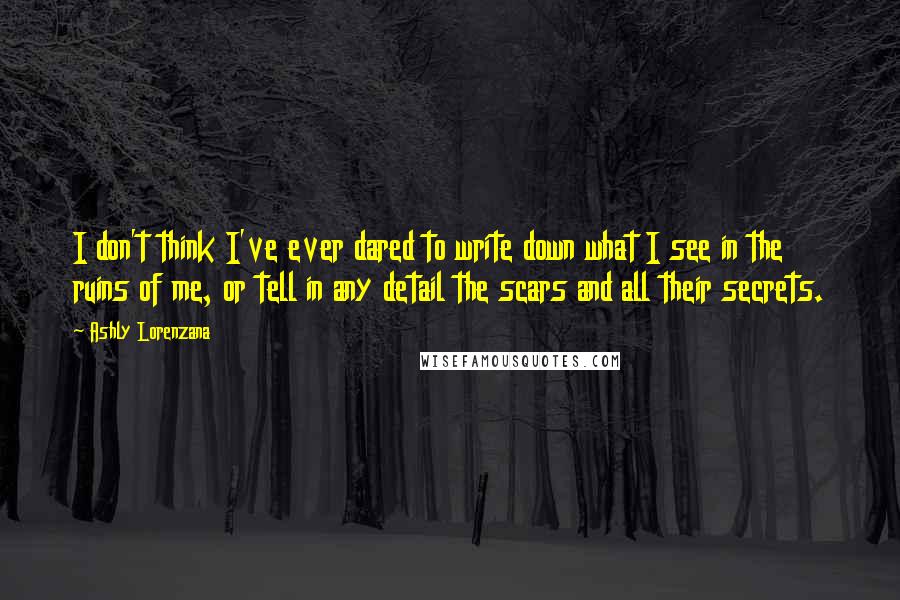 Ashly Lorenzana Quotes: I don't think I've ever dared to write down what I see in the ruins of me, or tell in any detail the scars and all their secrets.