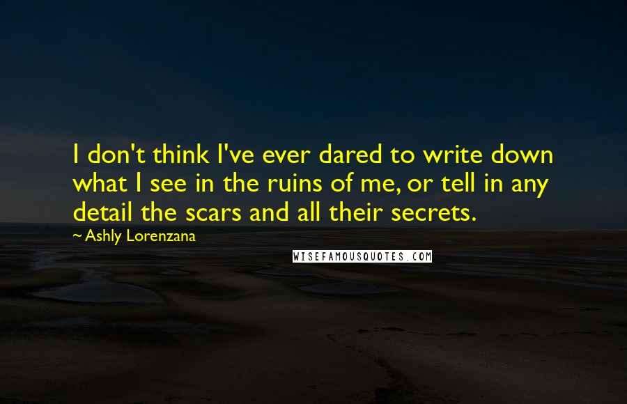 Ashly Lorenzana Quotes: I don't think I've ever dared to write down what I see in the ruins of me, or tell in any detail the scars and all their secrets.