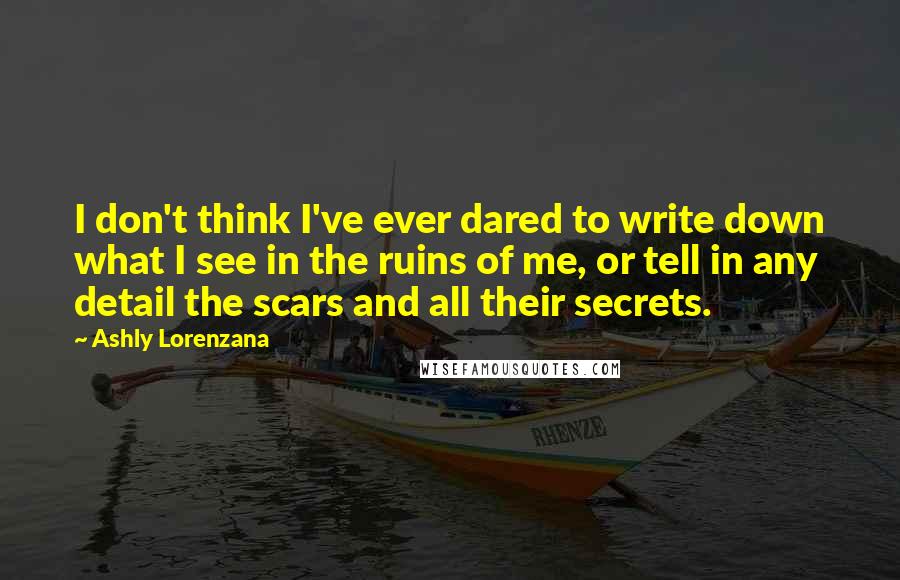 Ashly Lorenzana Quotes: I don't think I've ever dared to write down what I see in the ruins of me, or tell in any detail the scars and all their secrets.