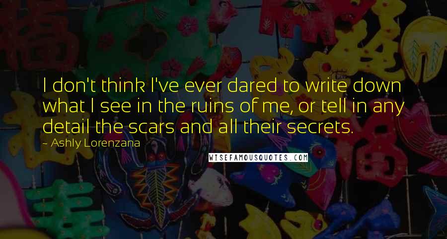 Ashly Lorenzana Quotes: I don't think I've ever dared to write down what I see in the ruins of me, or tell in any detail the scars and all their secrets.