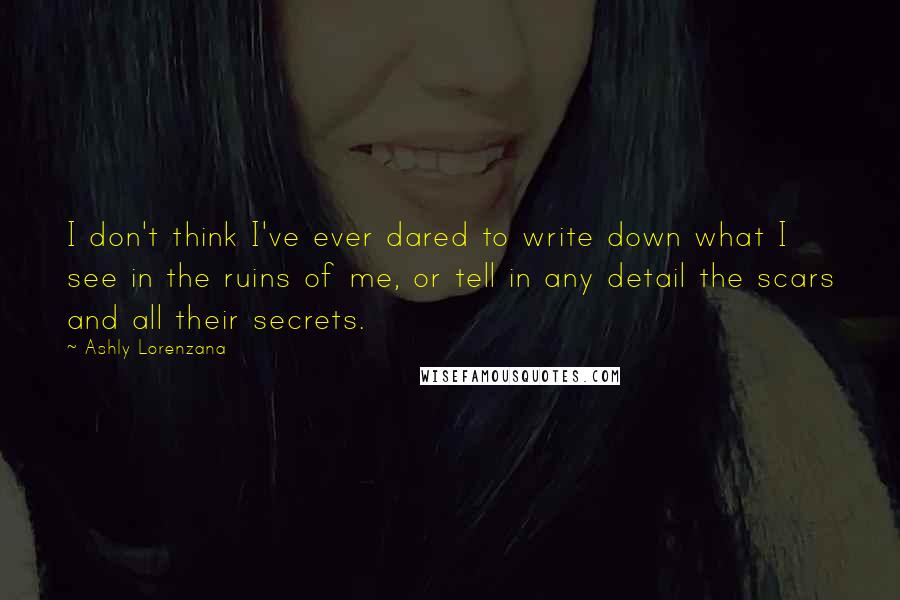 Ashly Lorenzana Quotes: I don't think I've ever dared to write down what I see in the ruins of me, or tell in any detail the scars and all their secrets.