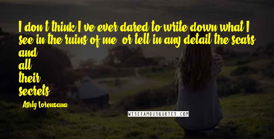 Ashly Lorenzana Quotes: I don't think I've ever dared to write down what I see in the ruins of me, or tell in any detail the scars and all their secrets.