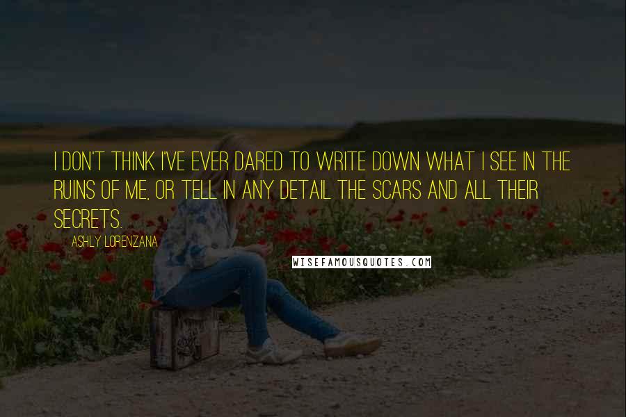 Ashly Lorenzana Quotes: I don't think I've ever dared to write down what I see in the ruins of me, or tell in any detail the scars and all their secrets.