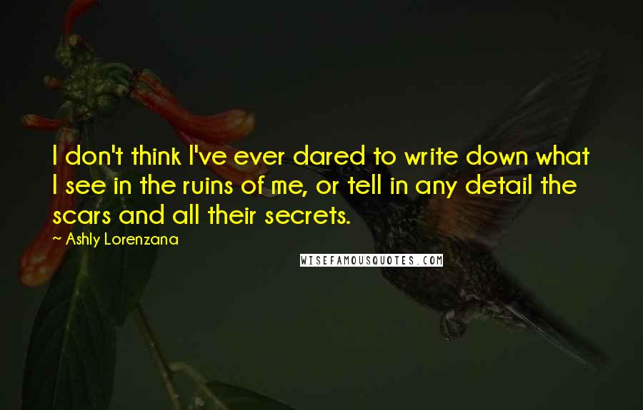 Ashly Lorenzana Quotes: I don't think I've ever dared to write down what I see in the ruins of me, or tell in any detail the scars and all their secrets.