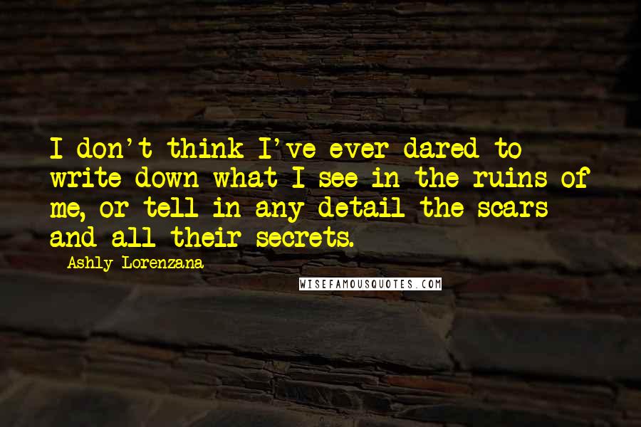 Ashly Lorenzana Quotes: I don't think I've ever dared to write down what I see in the ruins of me, or tell in any detail the scars and all their secrets.