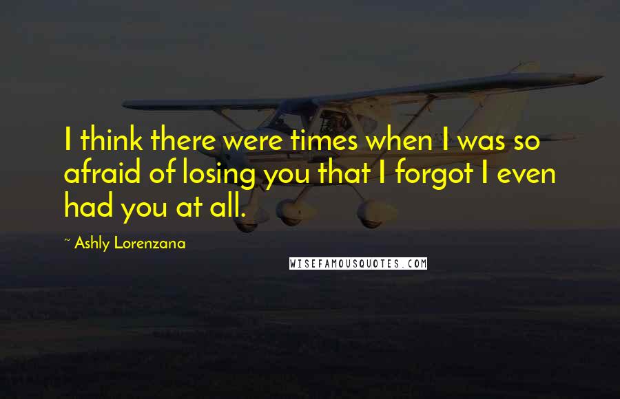 Ashly Lorenzana Quotes: I think there were times when I was so afraid of losing you that I forgot I even had you at all.