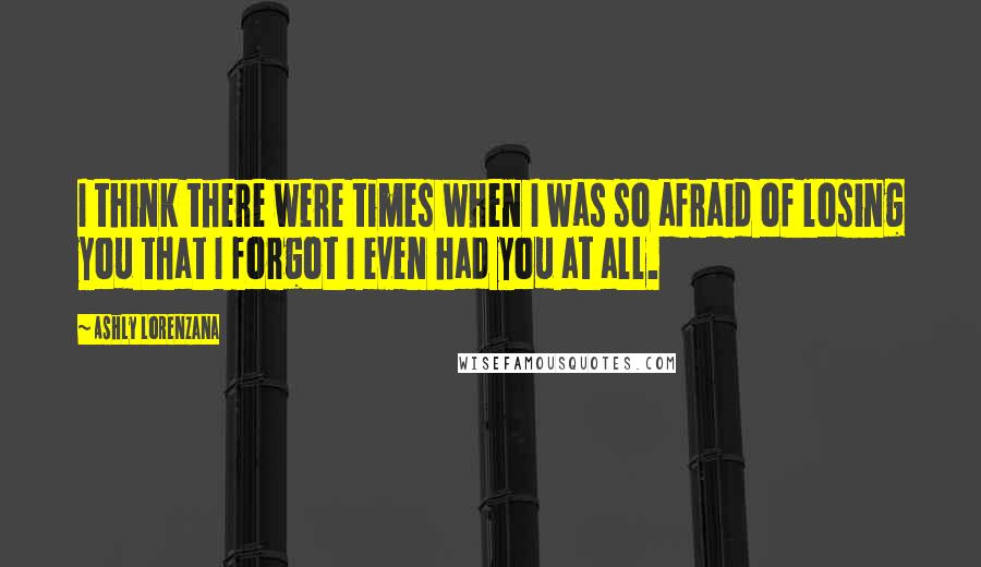 Ashly Lorenzana Quotes: I think there were times when I was so afraid of losing you that I forgot I even had you at all.