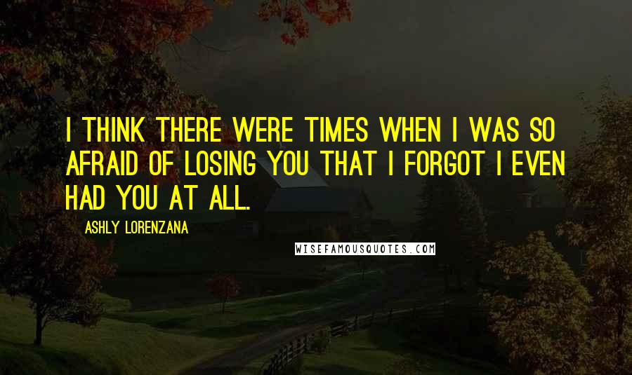 Ashly Lorenzana Quotes: I think there were times when I was so afraid of losing you that I forgot I even had you at all.