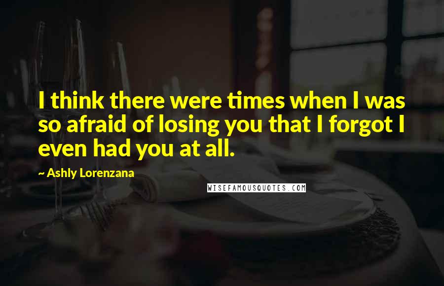 Ashly Lorenzana Quotes: I think there were times when I was so afraid of losing you that I forgot I even had you at all.