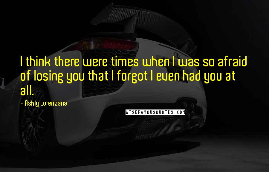 Ashly Lorenzana Quotes: I think there were times when I was so afraid of losing you that I forgot I even had you at all.