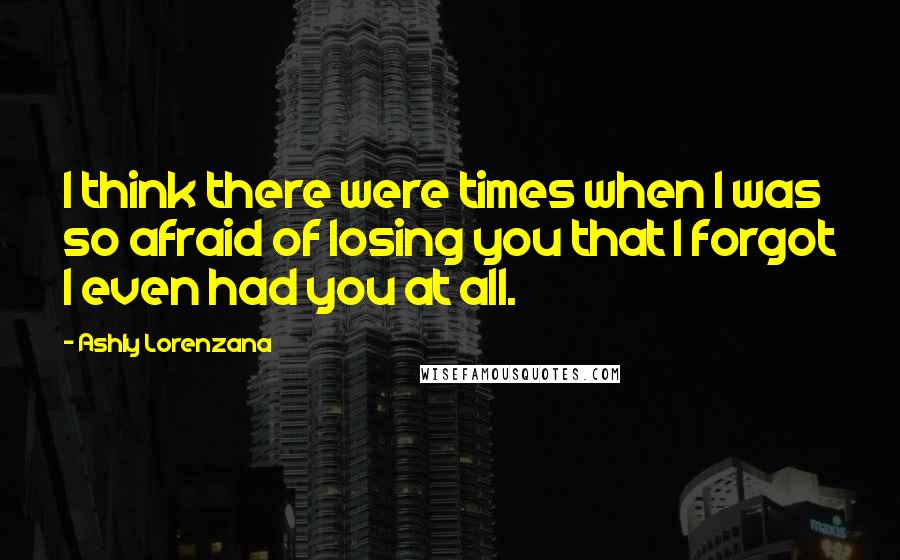 Ashly Lorenzana Quotes: I think there were times when I was so afraid of losing you that I forgot I even had you at all.