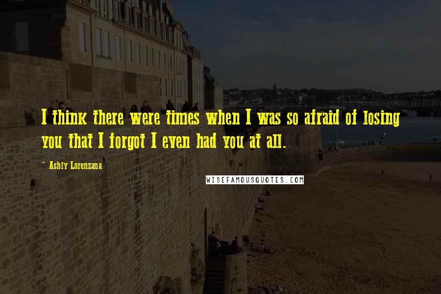 Ashly Lorenzana Quotes: I think there were times when I was so afraid of losing you that I forgot I even had you at all.