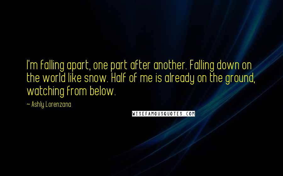 Ashly Lorenzana Quotes: I'm falling apart, one part after another. Falling down on the world like snow. Half of me is already on the ground, watching from below.