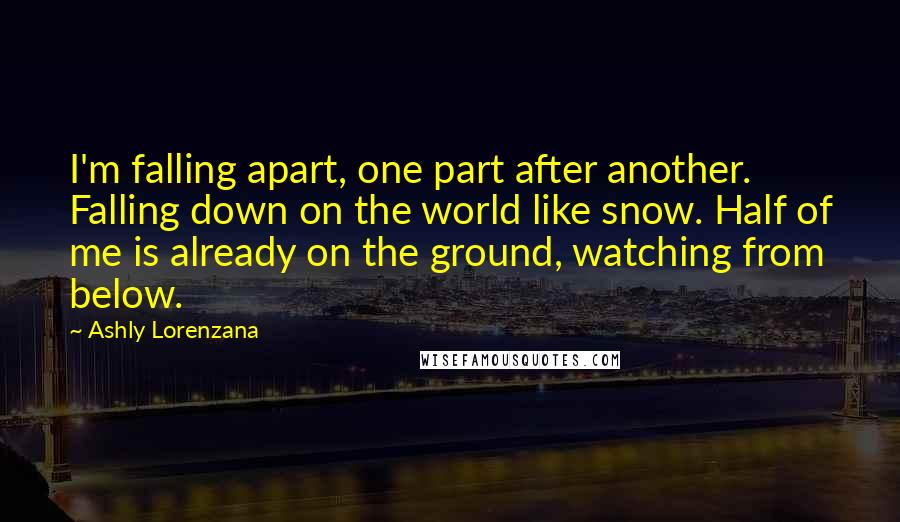 Ashly Lorenzana Quotes: I'm falling apart, one part after another. Falling down on the world like snow. Half of me is already on the ground, watching from below.