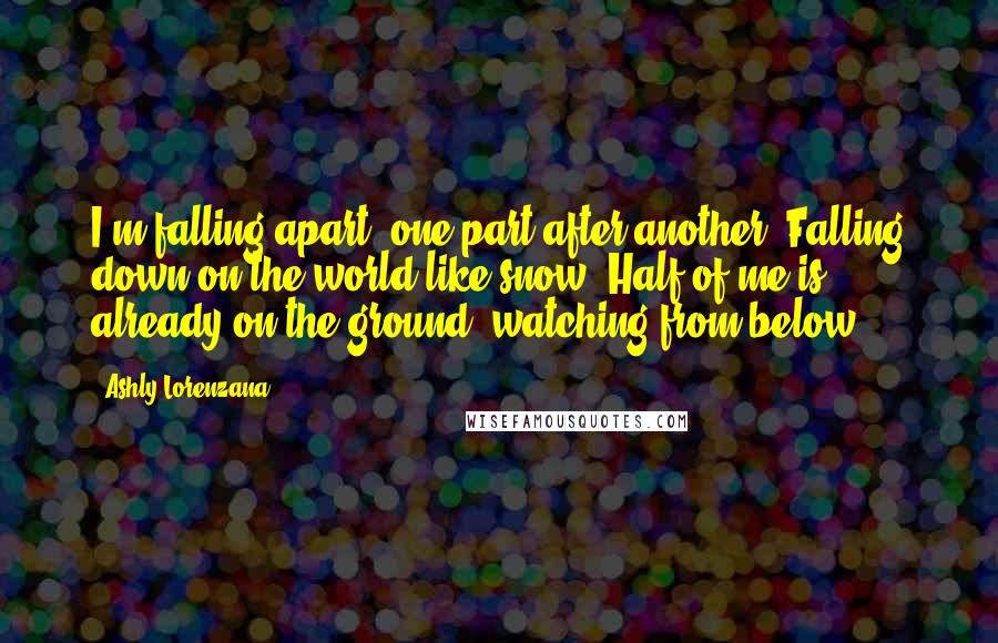 Ashly Lorenzana Quotes: I'm falling apart, one part after another. Falling down on the world like snow. Half of me is already on the ground, watching from below.