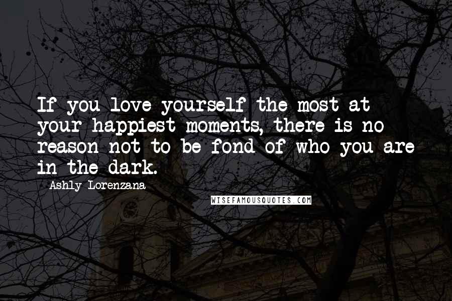Ashly Lorenzana Quotes: If you love yourself the most at your happiest moments, there is no reason not to be fond of who you are in the dark.
