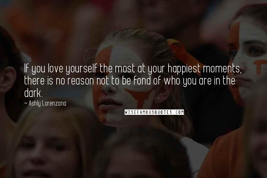 Ashly Lorenzana Quotes: If you love yourself the most at your happiest moments, there is no reason not to be fond of who you are in the dark.