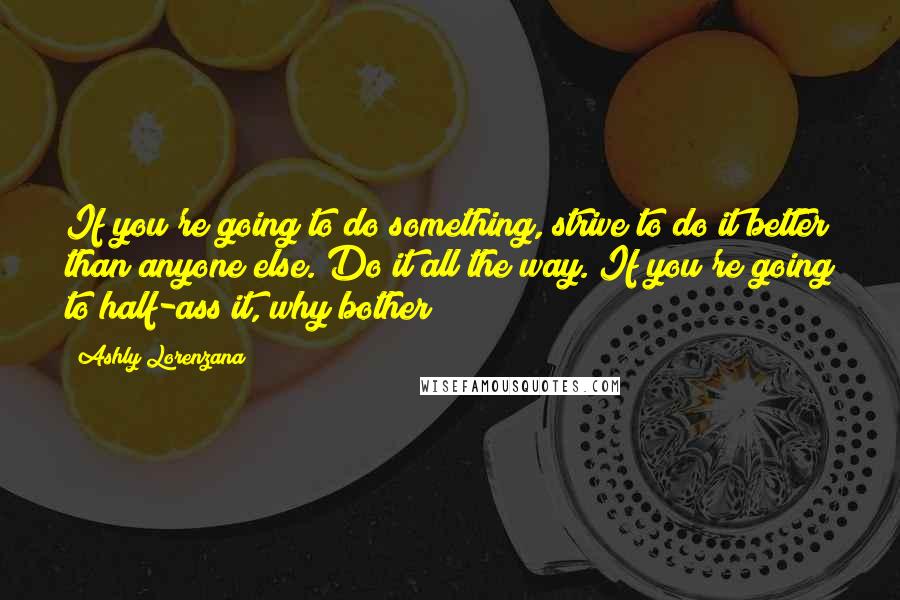 Ashly Lorenzana Quotes: If you're going to do something, strive to do it better than anyone else. Do it all the way. If you're going to half-ass it, why bother?