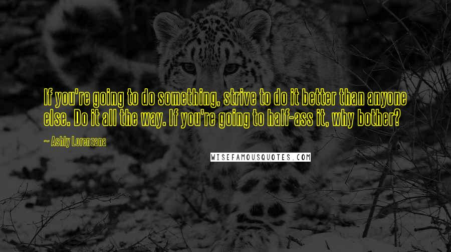 Ashly Lorenzana Quotes: If you're going to do something, strive to do it better than anyone else. Do it all the way. If you're going to half-ass it, why bother?