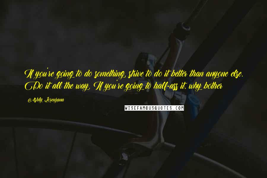 Ashly Lorenzana Quotes: If you're going to do something, strive to do it better than anyone else. Do it all the way. If you're going to half-ass it, why bother?